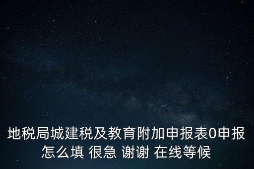 地稅局城建稅及教育附加申報表0申報怎么填 很急 謝謝 在線等候