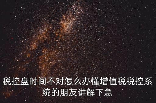 稅控盤時間不對怎么辦懂增值稅稅控系統(tǒng)的朋友講解下急