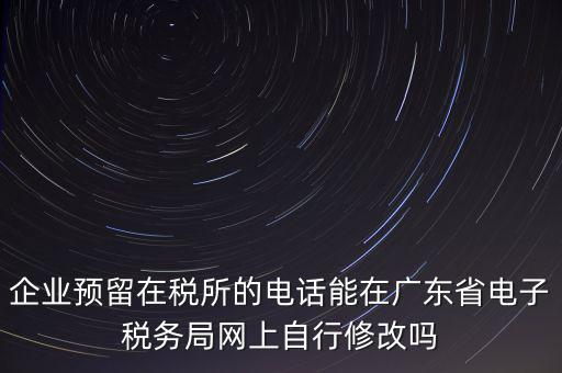 深圳如何修改在稅局的電話，如何變更企業(yè)在國(guó)稅局地稅局登記的電話打電話變更說在網(wǎng)上變更怎么