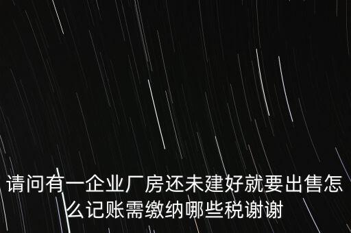 請(qǐng)問有一企業(yè)廠房還未建好就要出售怎么記賬需繳納哪些稅謝謝