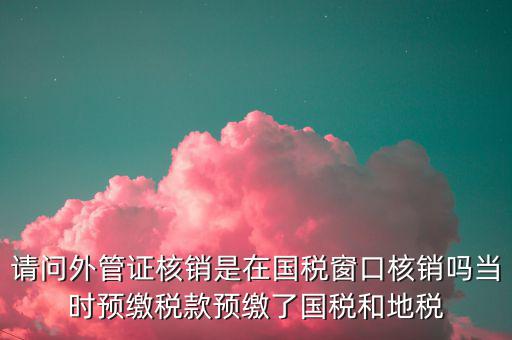 請問外管證核銷是在國稅窗口核銷嗎當時預繳稅款預繳了國稅和地稅