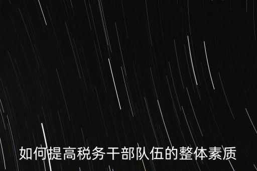 如何培養(yǎng)宣傳干部隊伍地稅，如何提高稅務(wù)干部隊伍的整體素質(zhì)