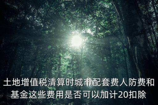 土地增值稅清算時城市配套費人防費和基金這些費用是否可以加計20扣除