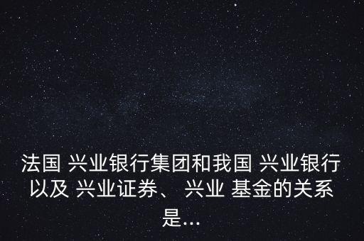 法國 興業(yè)銀行集團(tuán)和我國 興業(yè)銀行以及 興業(yè)證券、 興業(yè) 基金的關(guān)系是...