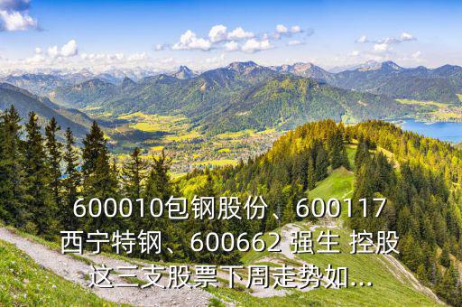 600010包鋼股份、600117西寧特鋼、600662 強(qiáng)生 控股這三支股票下周走勢如...