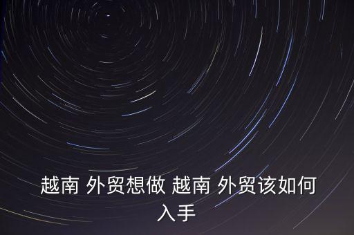  越南 外貿(mào)想做 越南 外貿(mào)該如何入手