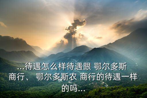 ...待遇怎么樣待遇跟 鄂爾多斯 商行、 鄂爾多斯農(nóng) 商行的待遇一樣的嗎...