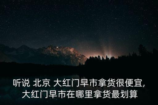 聽(tīng)說(shuō) 北京 大紅門早市拿貨很便宜, 大紅門早市在哪里拿貨最劃算