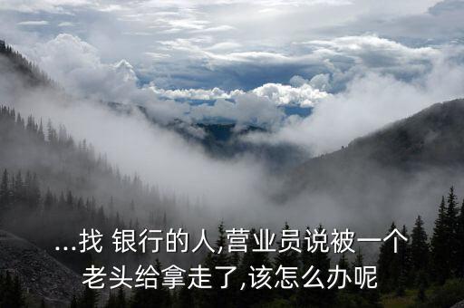 ...找 銀行的人,營業(yè)員說被一個(gè)老頭給拿走了,該怎么辦呢