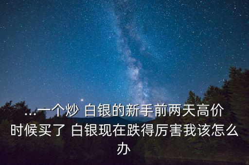 ...一個炒 白銀的新手前兩天高價時候買了 白銀現(xiàn)在跌得厲害我該怎么辦