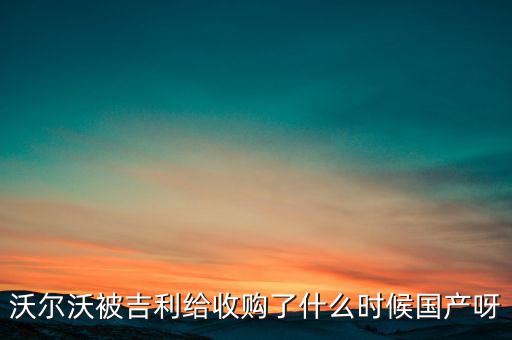 長安沃爾沃什么時(shí)候合資到期，沃爾沃被吉利給收購了什么時(shí)候國產(chǎn)呀