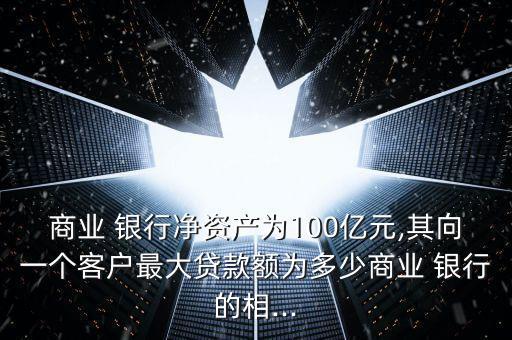 商業(yè) 銀行凈資產(chǎn)為100億元,其向一個(gè)客戶(hù)最大貸款額為多少商業(yè) 銀行的相...