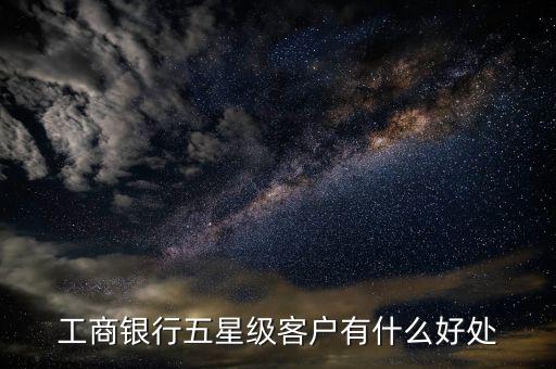 工行5星級客戶有什么用，工商銀行五星級客戶有什么好處