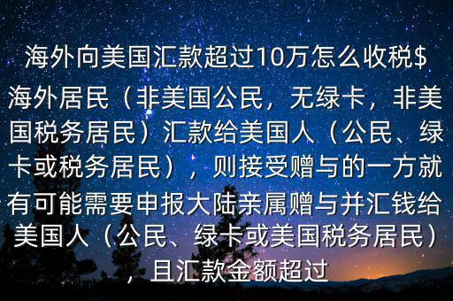 海外向美國(guó)匯款超過(guò)10萬(wàn)怎么收稅$海外居民（非美國(guó)公民，無(wú)綠卡，非美國(guó)稅務(wù)居民）匯款給美國(guó)人（公民、綠卡或稅務(wù)居民），則接受贈(zèng)與的一方就有可能需要申報(bào)大陸親屬贈(zèng)與并匯錢(qián)給美國(guó)人（公民、綠卡或美國(guó)稅務(wù)居民），且匯款金額超過(guò)