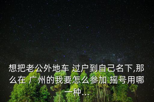 想把老公外地車 過戶到自己名下,那么在 廣州的我要怎么參加 搖號用哪一種...