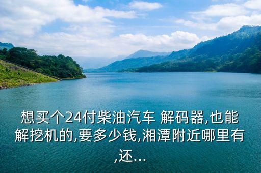 想買(mǎi)個(gè)24付柴油汽車(chē) 解碼器,也能解挖機(jī)的,要多少錢(qián),湘潭附近哪里有,還...