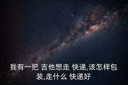 我有一把 吉他想走 快遞,該怎樣包裝,走什么 快遞好