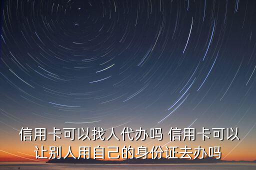  信用卡可以找人代辦嗎 信用卡可以讓別人用自己的身份證去辦嗎