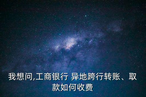 我想問,工商銀行 異地跨行轉(zhuǎn)賬、取款如何收費(fèi)