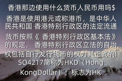  香港那邊使用什么貨幣人民幣用嗎$ 香港是使用港元或稱港幣，是中華人民共和國 香港特別行政區(qū)的法定流通貨幣按照《 香港特別行政區(qū)基本法》的規(guī)定， 香港特別行政區(qū)立法的自治權(quán)包括自行發(fā)行貨幣的權(quán)力其正式的ISO4217簡稱為HKD（HongKongDollar）；標志為HK