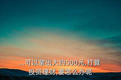 ...可以拿出大約500元,打算 投資理財,要怎么辦呢