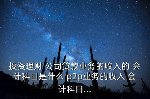 投資理財(cái) 公司貸款業(yè)務(wù)的收入的 會計(jì)科目是什么 p2p業(yè)務(wù)的收入 會計(jì)科目...