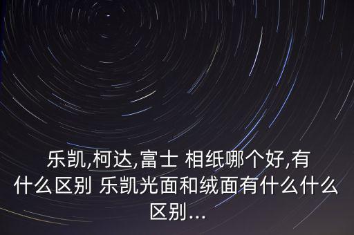  樂凱,柯達(dá),富士 相紙哪個好,有什么區(qū)別 樂凱光面和絨面有什么什么區(qū)別...