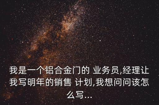 我是一個(gè)鋁合金門的 業(yè)務(wù)員,經(jīng)理讓我寫明年的銷售 計(jì)劃,我想問問該怎么寫...