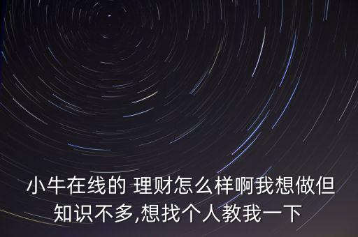  小牛在線的 理財怎么樣啊我想做但知識不多,想找個人教我一下