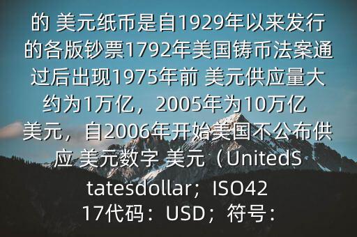 朋友, 美元是在何時(shí)誕生的在它誕生以來(lái),共發(fā)行了多少 美元$目前流通的 美元紙幣是自1929年以來(lái)發(fā)行的各版鈔票1792年美國(guó)鑄幣法案通過(guò)后出現(xiàn)1975年前 美元供應(yīng)量大約為1萬(wàn)億，2005年為10萬(wàn)億 美元，自2006年開(kāi)始美國(guó)不公布供應(yīng) 美元數(shù)字 美元（UnitedStatesdollar；ISO4217代碼：USD；符號(hào)：