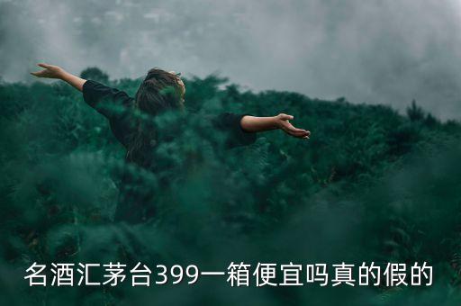 茅臺集團酒為什么便宜，名酒匯茅臺399一箱便宜嗎真的假的