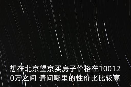 想在北京望京買房子價格在100120萬之間 請問哪里的性價比比較高