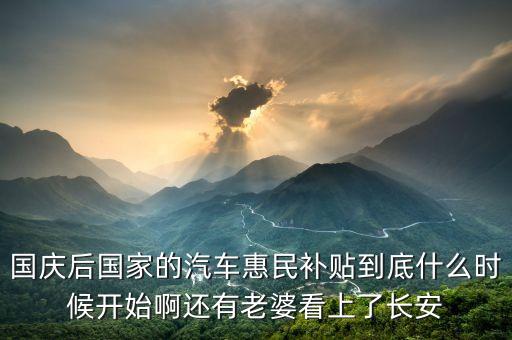 國慶后國家的汽車惠民補貼到底什么時候開始啊還有老婆看上了長安