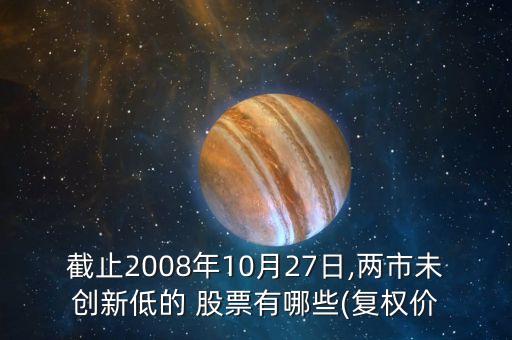 截止2008年10月27日,兩市未創(chuàng)新低的 股票有哪些(復權價