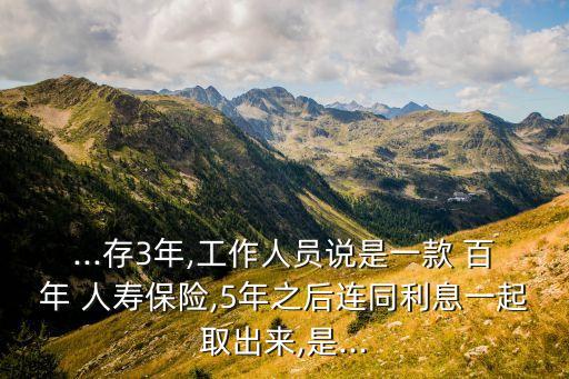 ...存3年,工作人員說是一款 百年 人壽保險(xiǎn),5年之后連同利息一起取出來,是...