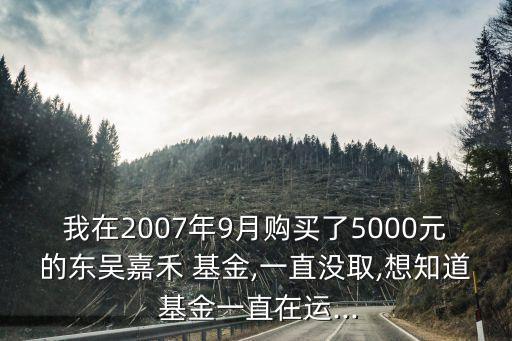 我在2007年9月購(gòu)買了5000元的東吳嘉禾 基金,一直沒取,想知道 基金一直在運(yùn)...