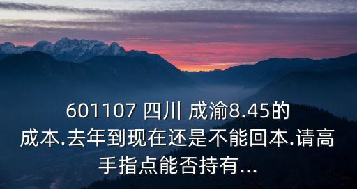 601107 四川 成渝8.45的成本.去年到現(xiàn)在還是不能回本.請高手指點能否持有...