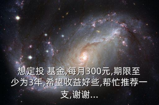 想定投 基金,每月300元,期限至少為3年,希望收益好些,幫忙推薦一支,謝謝...