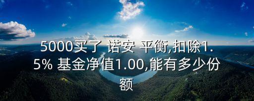 5000買了 諾安 平衡,扣除1.5% 基金凈值1.00,能有多少份額