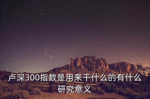 盧深300指數(shù)是用來(lái)干什么的有什么研究意義