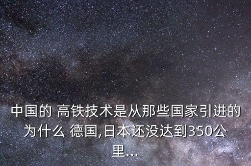 中國的 高鐵技術是從那些國家引進的為什么 德國,日本還沒達到350公里...