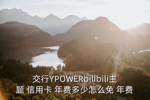 交行YPOWERbilibili主題 信用卡 年費多少怎么免 年費