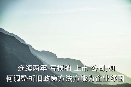  連續(xù)兩年 虧損的 上市 公司,如何調整折舊政策方法方能為企業(yè)紓困