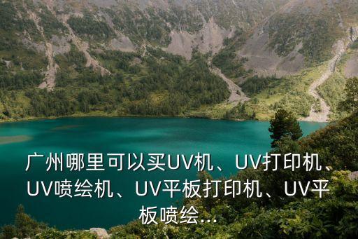 廣州哪里可以買(mǎi)UV機(jī)、UV打印機(jī)、UV噴繪機(jī)、UV平板打印機(jī)、UV平板噴繪...