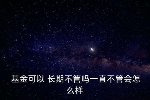  基金可以 長期不管嗎一直不管會(huì)怎么樣