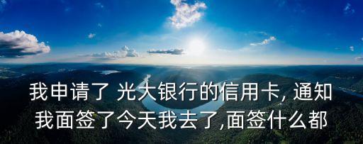 我申請(qǐng)了 光大銀行的信用卡, 通知我面簽了今天我去了,面簽什么都