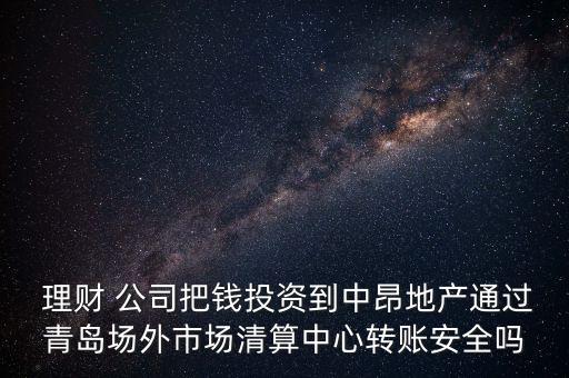  理財(cái) 公司把錢投資到中昂地產(chǎn)通過青島場外市場清算中心轉(zhuǎn)賬安全嗎