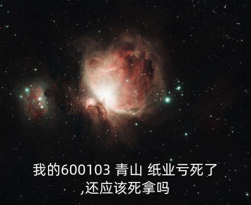 我的600103 青山 紙業(yè)虧死了,還應(yīng)該死拿嗎