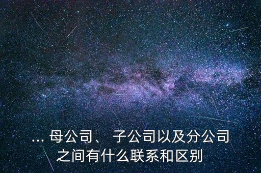 ... 母公司、 子公司以及分公司之間有什么聯(lián)系和區(qū)別