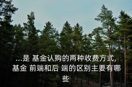 ...是 基金認購的兩種收費方式, 基金 前端和后 端的區(qū)別主要有哪些